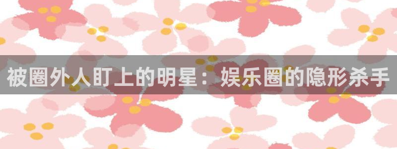 新城平台官网：被圈外人盯上的明星：娱乐圈的隐形杀手