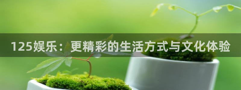 新城平台网页版登录：125娱乐：更精彩的生活方式与文化体验