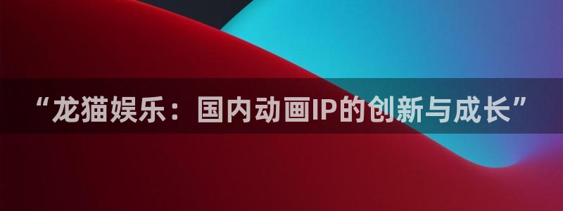 新城平台官网：“龙猫娱乐：国内动画IP的创新与成长”